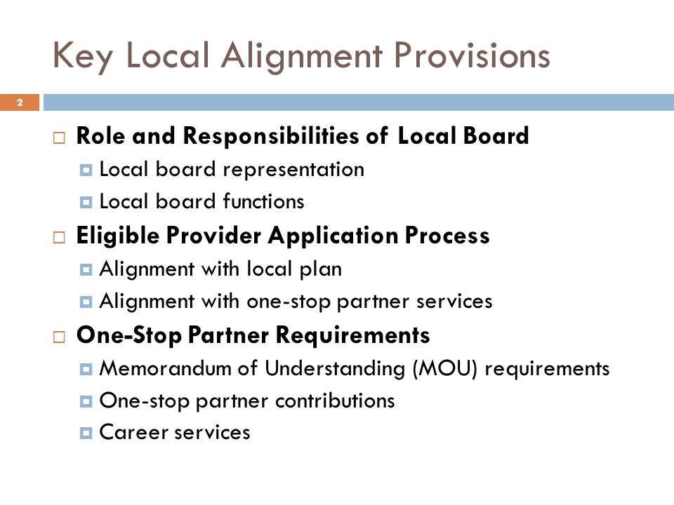 Key Local Alignment Provisions  Role and Responsibilities of Local Board  Local board representation  Local board functions  Eligible Provider Application Process  Alignment with local plan  Alignment with one-stop partner services  One-Stop Partner Requirements  Memorandum of Understanding (MOU) requirements  One-stop partner contributions  Career services 2