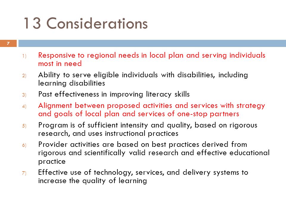 13 Considerations 1) Responsive to regional needs in local plan and serving individuals most in need 2) Ability to serve eligible individuals with disabilities, including learning disabilities 3) Past effectiveness in improving literacy skills 4) Alignment between proposed activities and services with strategy and goals of local plan and services of one-stop partners 5) Program is of sufficient intensity and quality, based on rigorous research, and uses instructional practices 6) Provider activities are based on best practices derived from rigorous and scientifically valid research and effective educational practice 7) Effective use of technology, services, and delivery systems to increase the quality of learning 7