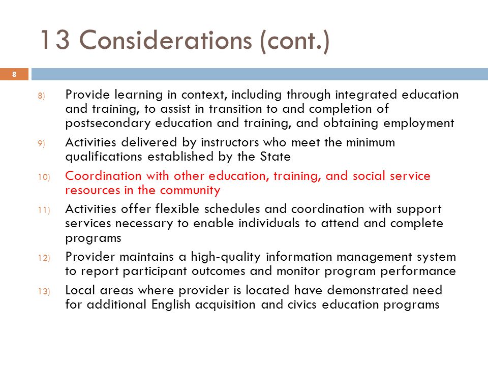 13 Considerations (cont.) 8) Provide learning in context, including through integrated education and training, to assist in transition to and completion of postsecondary education and training, and obtaining employment 9) Activities delivered by instructors who meet the minimum qualifications established by the State 10) Coordination with other education, training, and social service resources in the community 11) Activities offer flexible schedules and coordination with support services necessary to enable individuals to attend and complete programs 12) Provider maintains a high-quality information management system to report participant outcomes and monitor program performance 13) Local areas where provider is located have demonstrated need for additional English acquisition and civics education programs 8