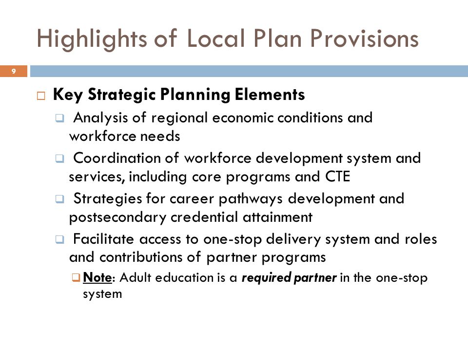 Highlights of Local Plan Provisions  Key Strategic Planning Elements  Analysis of regional economic conditions and workforce needs  Coordination of workforce development system and services, including core programs and CTE  Strategies for career pathways development and postsecondary credential attainment  Facilitate access to one-stop delivery system and roles and contributions of partner programs  Note: Adult education is a required partner in the one-stop system 9