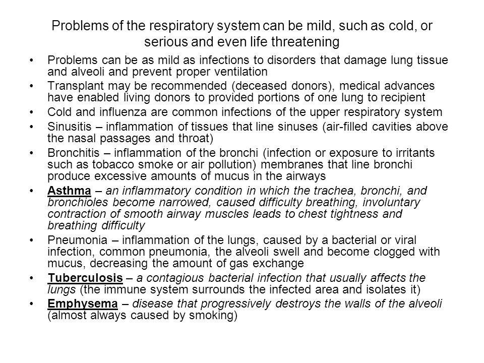 Problems of the respiratory system can be mild, such as cold, or serious and even life threatening Problems can be as mild as infections to disorders that damage lung tissue and alveoli and prevent proper ventilation Transplant may be recommended (deceased donors), medical advances have enabled living donors to provided portions of one lung to recipient Cold and influenza are common infections of the upper respiratory system Sinusitis – inflammation of tissues that line sinuses (air-filled cavities above the nasal passages and throat) Bronchitis – inflammation of the bronchi (infection or exposure to irritants such as tobacco smoke or air pollution) membranes that line bronchi produce excessive amounts of mucus in the airways Asthma – an inflammatory condition in which the trachea, bronchi, and bronchioles become narrowed, caused difficulty breathing, involuntary contraction of smooth airway muscles leads to chest tightness and breathing difficulty Pneumonia – inflammation of the lungs, caused by a bacterial or viral infection, common pneumonia, the alveoli swell and become clogged with mucus, decreasing the amount of gas exchange Tuberculosis – a contagious bacterial infection that usually affects the lungs (the immune system surrounds the infected area and isolates it) Emphysema – disease that progressively destroys the walls of the alveoli (almost always caused by smoking)