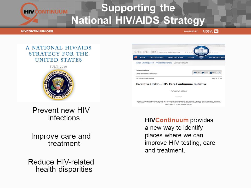 Supporting the National HIV/AIDS Strategy Prevent new HIV infections Improve care and treatment Reduce HIV-related health disparities HIVContinuum provides a new way to identify places where we can improve HIV testing, care and treatment.