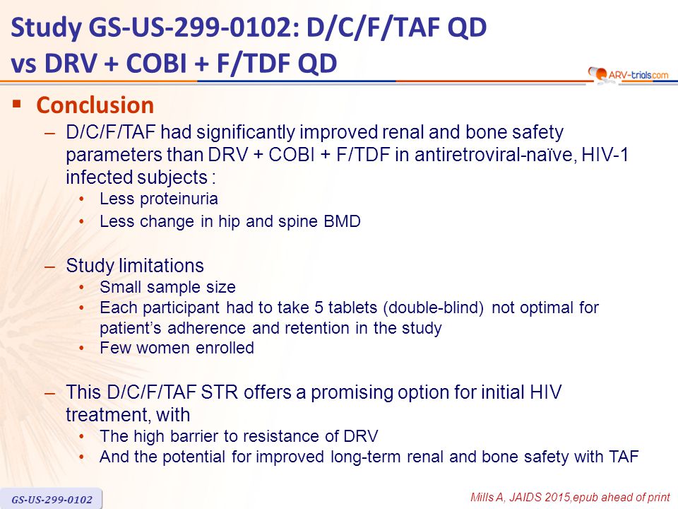 Study GS-US : D/C/F/TAF QD vs DRV + COBI + F/TDF QD Mills A, JAIDS 2015,epub ahead of print GS-US  Conclusion –D/C/F/TAF had significantly improved renal and bone safety parameters than DRV + COBI + F/TDF in antiretroviral-naïve, HIV-1 infected subjects : Less proteinuria Less change in hip and spine BMD –Study limitations Small sample size Each participant had to take 5 tablets (double-blind) not optimal for patient’s adherence and retention in the study Few women enrolled –This D/C/F/TAF STR offers a promising option for initial HIV treatment, with The high barrier to resistance of DRV And the potential for improved long-term renal and bone safety with TAF