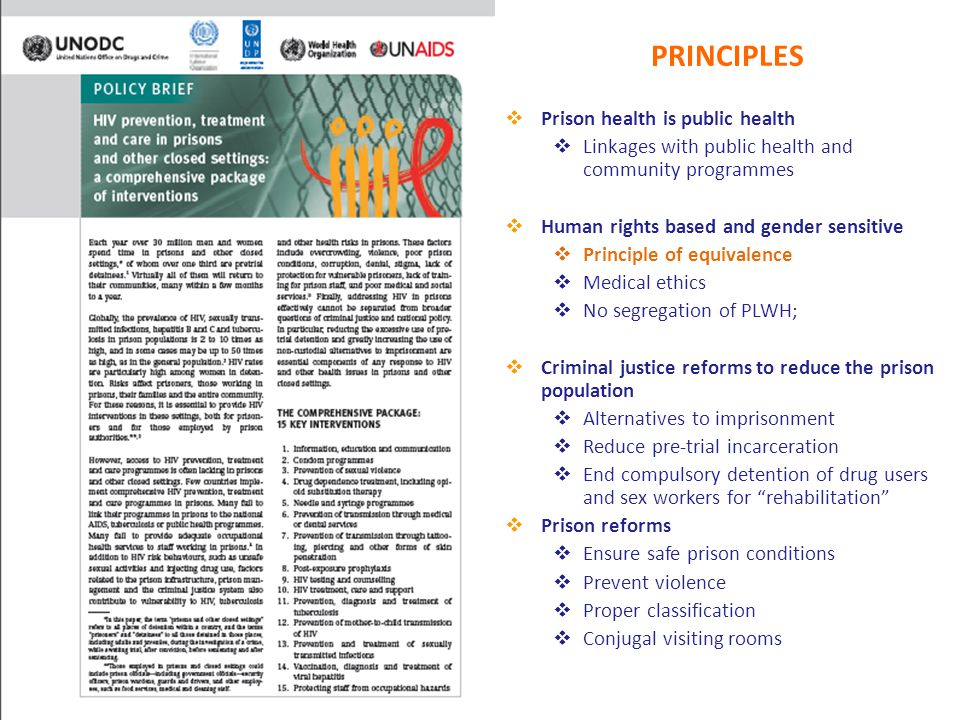 PRINCIPLES  Prison health is public health  Linkages with public health and community programmes  Human rights based and gender sensitive  Principle of equivalence  Medical ethics  No segregation of PLWH;  Criminal justice reforms to reduce the prison population  Alternatives to imprisonment  Reduce pre-trial incarceration  End compulsory detention of drug users and sex workers for rehabilitation  Prison reforms  Ensure safe prison conditions  Prevent violence  Proper classification  Conjugal visiting rooms