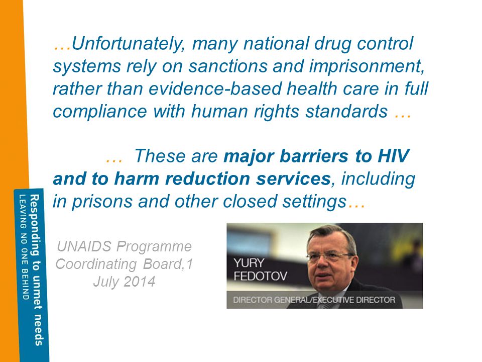 …Unfortunately, many national drug control systems rely on sanctions and imprisonment, rather than evidence-based health care in full compliance with human rights standards … … These are major barriers to HIV and to harm reduction services, including in prisons and other closed settings… UNAIDS Programme Coordinating Board,1 July 2014