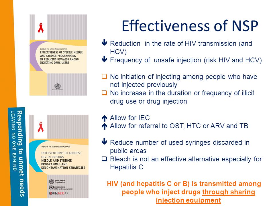 Effectiveness of NSP  Reduction in the rate of HIV transmission (and HCV)  Frequency of unsafe injection (risk HIV and HCV)  No initiation of injecting among people who have not injected previously  No increase in the duration or frequency of illicit drug use or drug injection  Allow for IEC  Allow for referral to OST, HTC or ARV and TB  Reduce number of used syringes discarded in public areas  Bleach is not an effective alternative especially for Hepatitis C HIV (and hepatitis C or B) is transmitted among people who inject drugs through sharing injection equipment