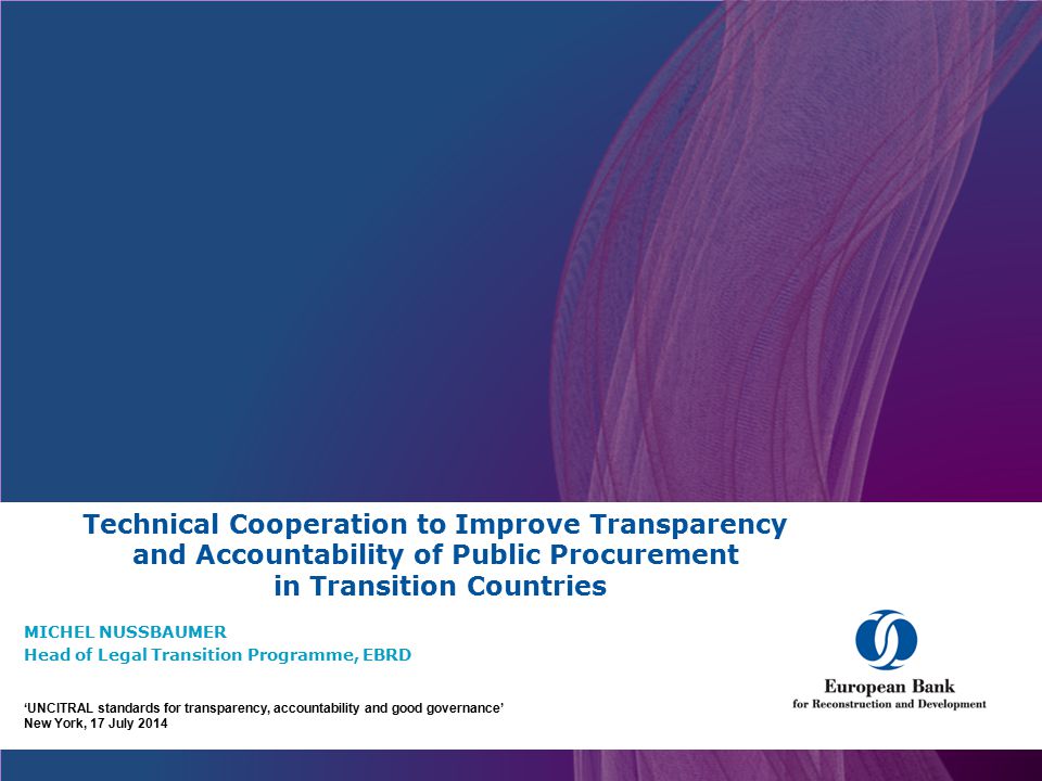 Technical Cooperation to Improve Transparency and Accountability of Public Procurement in Transition Countries MICHEL NUSSBAUMER Head of Legal Transition Programme, EBRD ‘UNCITRAL standards for transparency, accountability and good governance’ New York, 17 July 2014