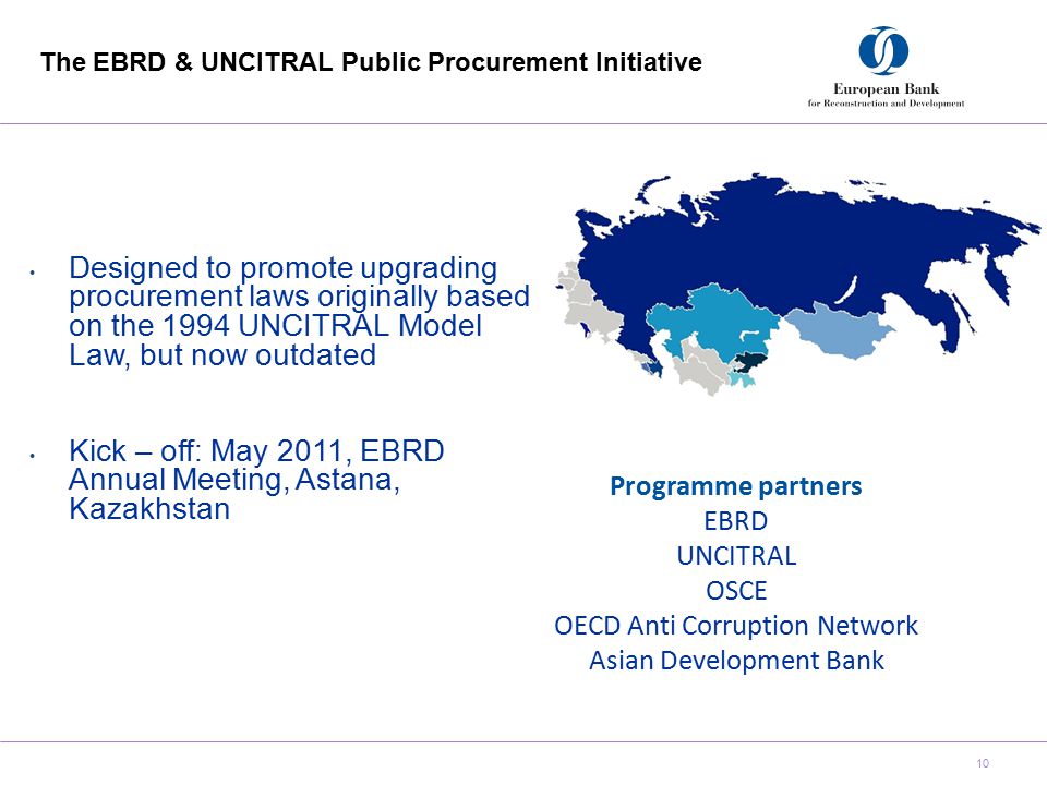 The EBRD & UNCITRAL Public Procurement Initiative 10 Designed to promote upgrading procurement laws originally based on the 1994 UNCITRAL Model Law, but now outdated Kick – off: May 2011, EBRD Annual Meeting, Astana, Kazakhstan Programme partners EBRD UNCITRAL OSCE OECD Anti Corruption Network Asian Development Bank