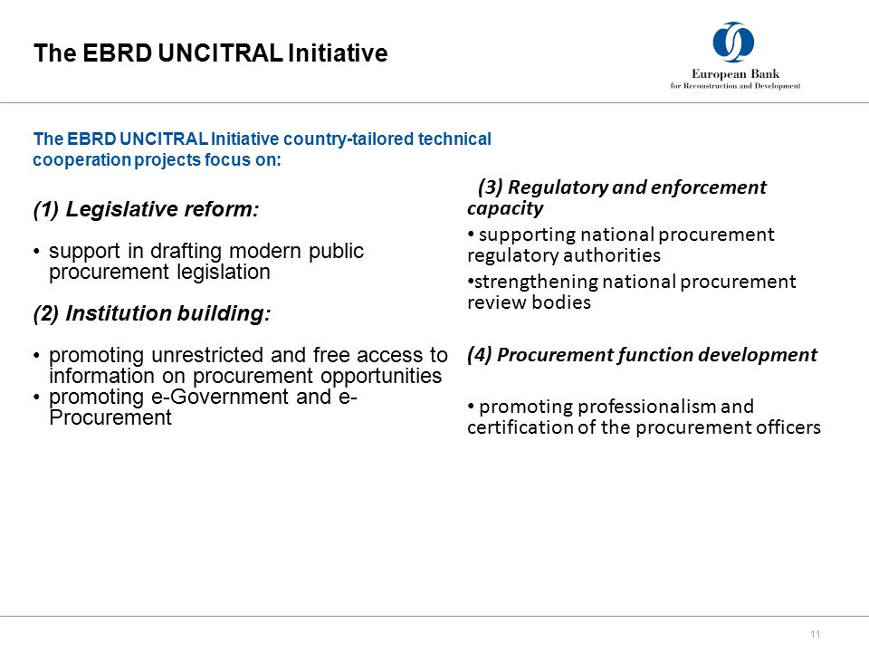 The EBRD UNCITRAL Initiative 11 The EBRD UNCITRAL Initiative country-tailored technical cooperation projects focus on: (1)Legislative reform: support in drafting modern public procurement legislation (2) Institution building: promoting unrestricted and free access to information on procurement opportunities promoting e-Government and e- Procurement 3(3) Regulatory and enforcement capacity supporting national procurement regulatory authorities strengthening national procurement review bodies (4) Procurement function development promoting professionalism and certification of the procurement officers