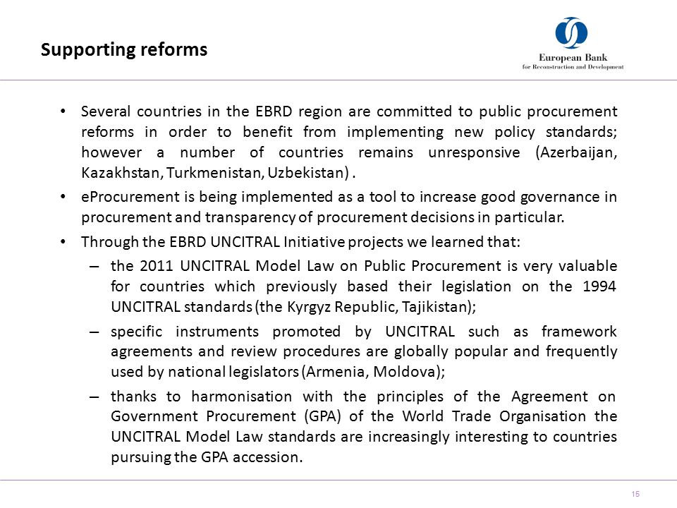 Supporting reforms 15 Several countries in the EBRD region are committed to public procurement reforms in order to benefit from implementing new policy standards; however a number of countries remains unresponsive (Azerbaijan, Kazakhstan, Turkmenistan, Uzbekistan).