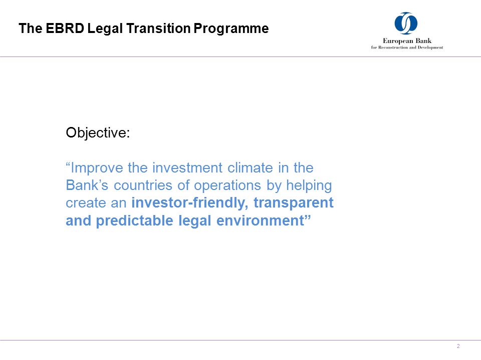 The EBRD Legal Transition Programme 2 Objective: Improve the investment climate in the Bank’s countries of operations by helping create an investor-friendly, transparent and predictable legal environment