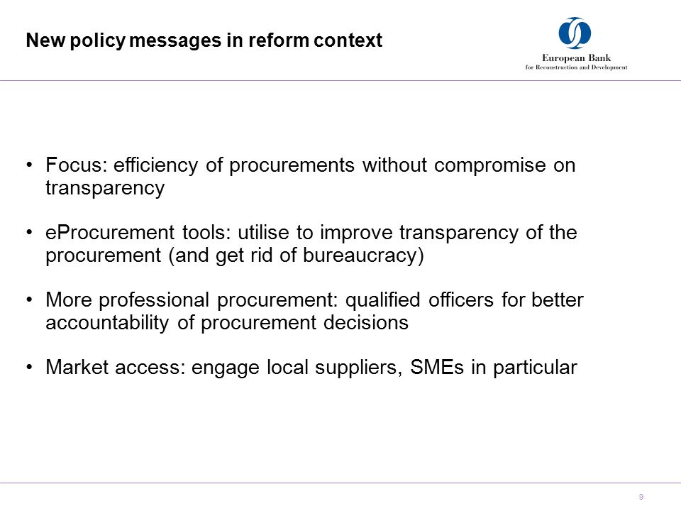 New policy messages in reform context 9 Focus: efficiency of procurements without compromise on transparency eProcurement tools: utilise to improve transparency of the procurement (and get rid of bureaucracy) More professional procurement: qualified officers for better accountability of procurement decisions Market access: engage local suppliers, SMEs in particular