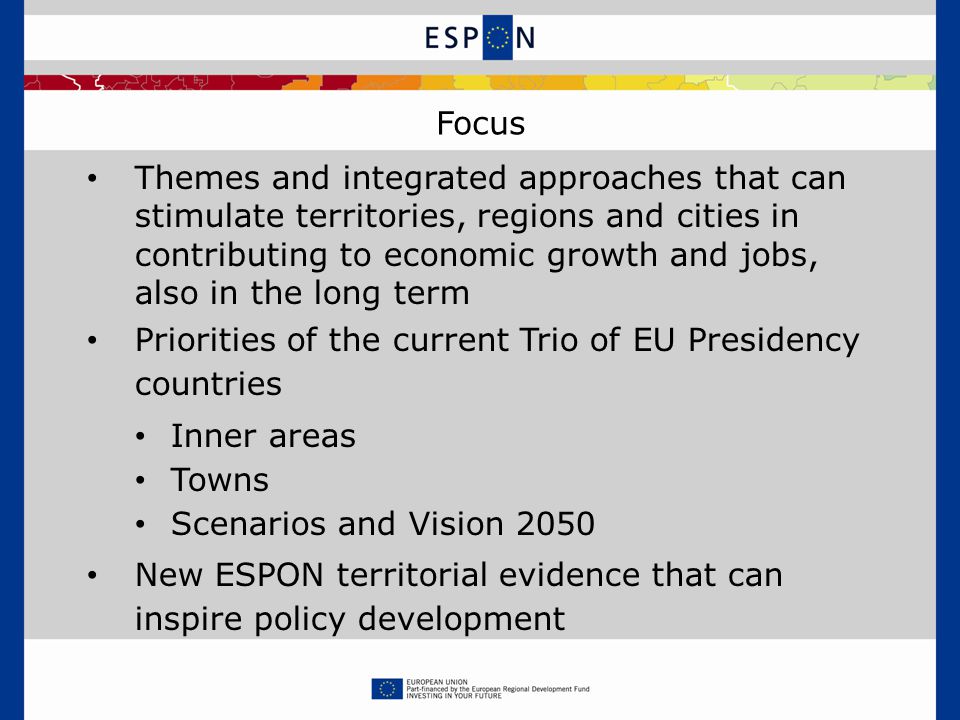Focus Themes and integrated approaches that can stimulate territories, regions and cities in contributing to economic growth and jobs, also in the long term Priorities of the current Trio of EU Presidency countries Inner areas Towns Scenarios and Vision 2050 New ESPON territorial evidence that can inspire policy development