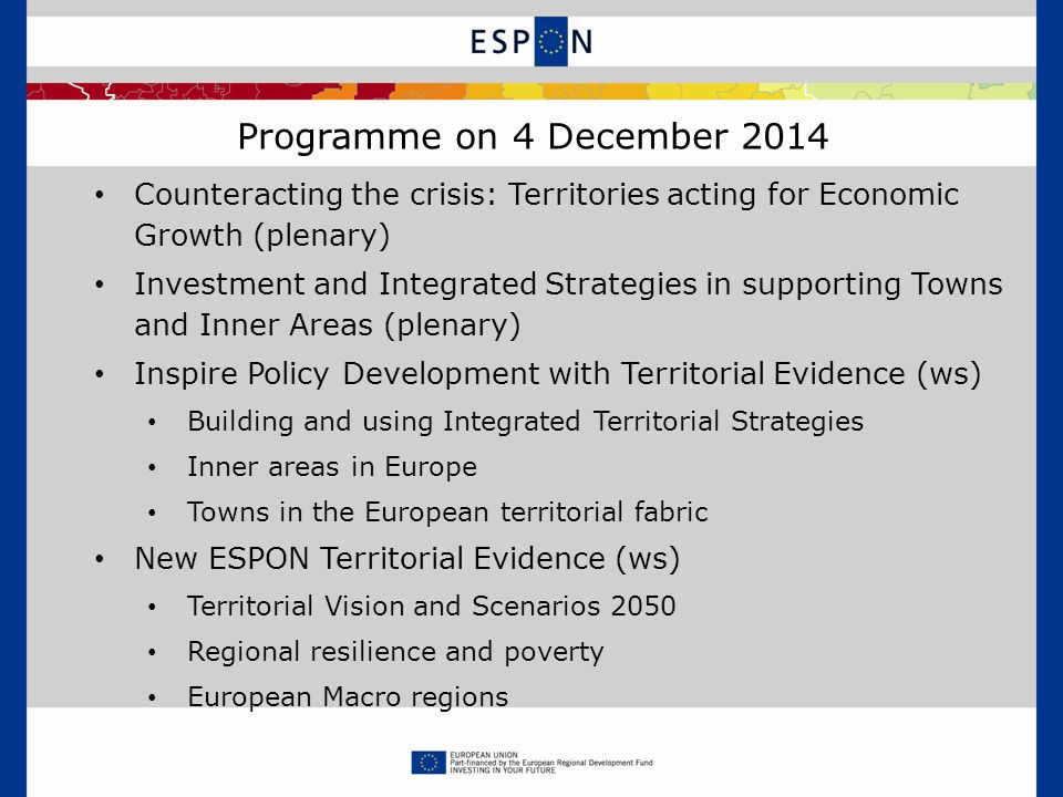 Programme on 4 December 2014 Counteracting the crisis: Territories acting for Economic Growth (plenary) Investment and Integrated Strategies in supporting Towns and Inner Areas (plenary) Inspire Policy Development with Territorial Evidence (ws) Building and using Integrated Territorial Strategies Inner areas in Europe Towns in the European territorial fabric New ESPON Territorial Evidence (ws) Territorial Vision and Scenarios 2050 Regional resilience and poverty European Macro regions