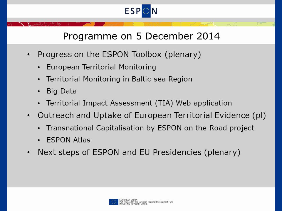 Programme on 5 December 2014 Progress on the ESPON Toolbox (plenary) European Territorial Monitoring Territorial Monitoring in Baltic sea Region Big Data Territorial Impact Assessment (TIA) Web application Outreach and Uptake of European Territorial Evidence (pl) Transnational Capitalisation by ESPON on the Road project ESPON Atlas Next steps of ESPON and EU Presidencies (plenary)