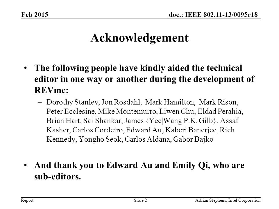 doc.: IEEE /0095r18 Report Acknowledgement The following people have kindly aided the technical editor in one way or another during the development of REVmc: –Dorothy Stanley, Jon Rosdahl, Mark Hamilton, Mark Rison, Peter Ecclesine, Mike Montemurro, Liwen Chu, Eldad Perahia, Brian Hart, Sai Shankar, James {Yee|Wang|P.K.