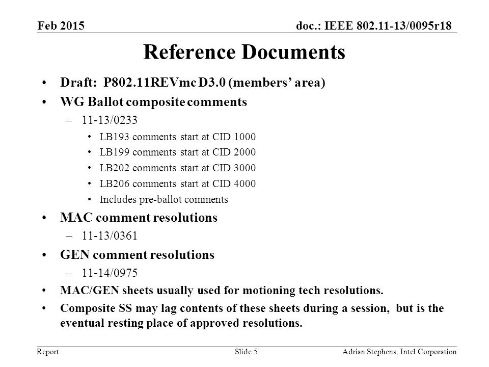 doc.: IEEE /0095r18 Report Reference Documents Draft: P802.11REVmc D3.0 (members’ area) WG Ballot composite comments –11-13/0233 LB193 comments start at CID 1000 LB199 comments start at CID 2000 LB202 comments start at CID 3000 LB206 comments start at CID 4000 Includes pre-ballot comments MAC comment resolutions –11-13/0361 GEN comment resolutions –11-14/0975 MAC/GEN sheets usually used for motioning tech resolutions.
