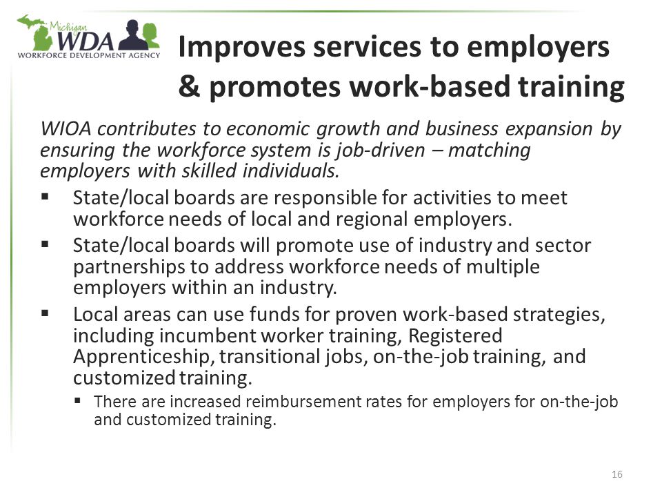 Improves services to employers & promotes work-based training WIOA contributes to economic growth and business expansion by ensuring the workforce system is job-driven – matching employers with skilled individuals.
