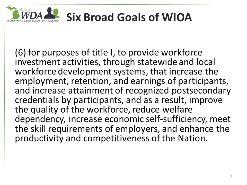 Six Broad Goals of WIOA (6) for purposes of title I, to provide workforce investment activities, through statewide and local workforce development systems, that increase the employment, retention, and earnings of participants, and increase attainment of recognized postsecondary credentials by participants, and as a result, improve the quality of the workforce, reduce welfare dependency, increase economic self-sufficiency, meet the skill requirements of employers, and enhance the productivity and competitiveness of the Nation.