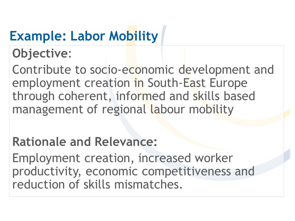 Example: Labor Mobility Objective: Contribute to socio-economic development and employment creation in South-East Europe through coherent, informed and skills based management of regional labour mobility Rationale and Relevance: Employment creation, increased worker productivity, economic competitiveness and reduction of skills mismatches.