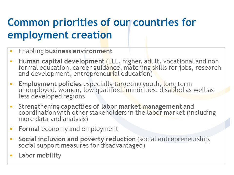 Common priorities of our countries for employment creation  Enabling business environment  Human capital development (LLL, higher, adult, vocational and non formal education, career guidance, matching skills for jobs, research and development, entrepreneurial education)  Employment policies especially targeting youth, long term unemployed, women, low qualified, minorities, disabled as well as less developed regions  Strengthening capacities of labor market management and coordination with other stakeholders in the labor market (including more data and analysis)  Formal economy and employment  Social inclusion and poverty reduction (social entrepreneurship, social support measures for disadvantaged)  Labor mobility