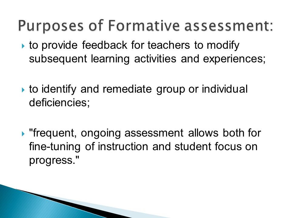  to provide feedback for teachers to modify subsequent learning activities and experiences;  to identify and remediate group or individual deficiencies;  frequent, ongoing assessment allows both for fine-tuning of instruction and student focus on progress.