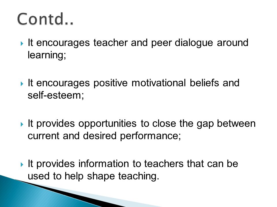  It encourages teacher and peer dialogue around learning;  It encourages positive motivational beliefs and self-esteem;  It provides opportunities to close the gap between current and desired performance;  It provides information to teachers that can be used to help shape teaching.
