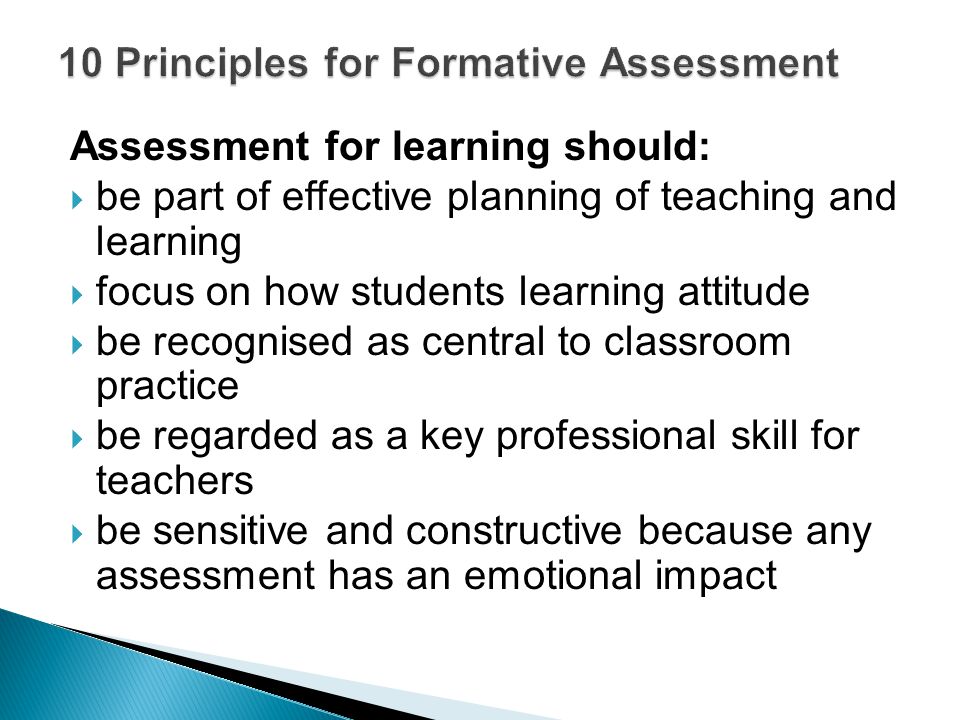 Assessment for learning should:  be part of effective planning of teaching and learning  focus on how students learning attitude  be recognised as central to classroom practice  be regarded as a key professional skill for teachers  be sensitive and constructive because any assessment has an emotional impact
