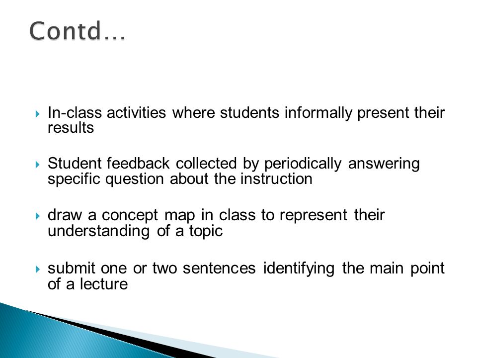  In-class activities where students informally present their results  Student feedback collected by periodically answering specific question about the instruction  draw a concept map in class to represent their understanding of a topic  submit one or two sentences identifying the main point of a lecture