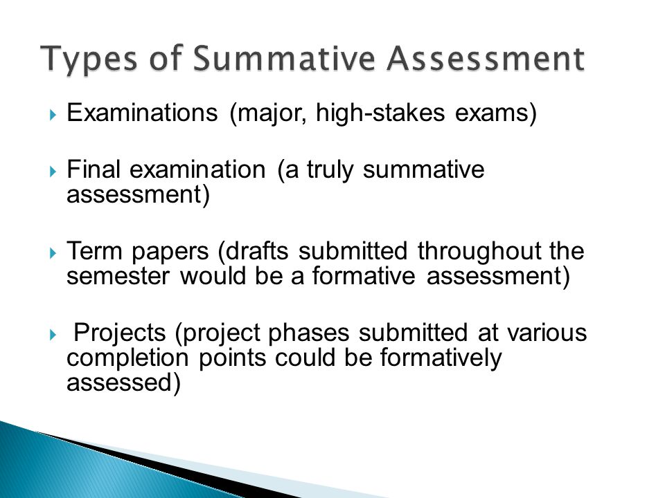  Examinations (major, high-stakes exams)  Final examination (a truly summative assessment)  Term papers (drafts submitted throughout the semester would be a formative assessment)  Projects (project phases submitted at various completion points could be formatively assessed)