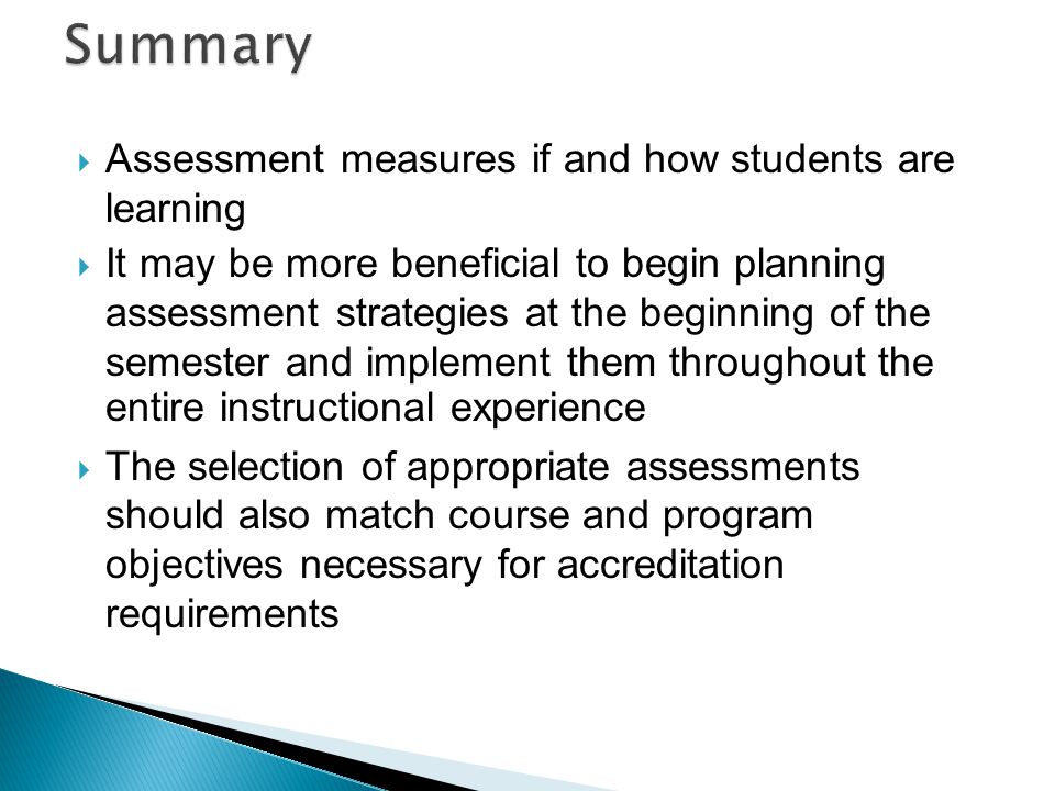  Assessment measures if and how students are learning  It may be more beneficial to begin planning assessment strategies at the beginning of the semester and implement them throughout the entire instructional experience  The selection of appropriate assessments should also match course and program objectives necessary for accreditation requirements