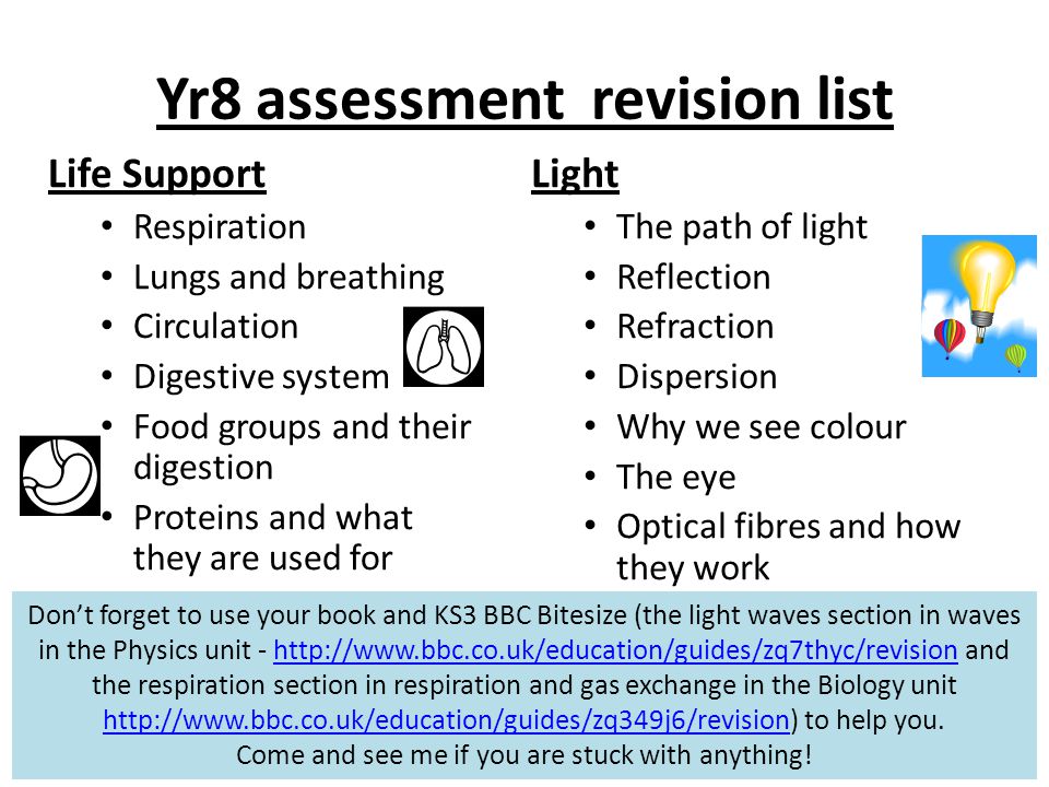 Yr8 assessment revision list Life Support Respiration Lungs and breathing Circulation Digestive system Food groups and their digestion Proteins and what they are used for Don’t forget to use your book and KS3 BBC Bitesize (the light waves section in waves in the Physics unit -   and the respiration section in respiration and gas exchange in the Biology unit   to help you.    Come and see me if you are stuck with anything.