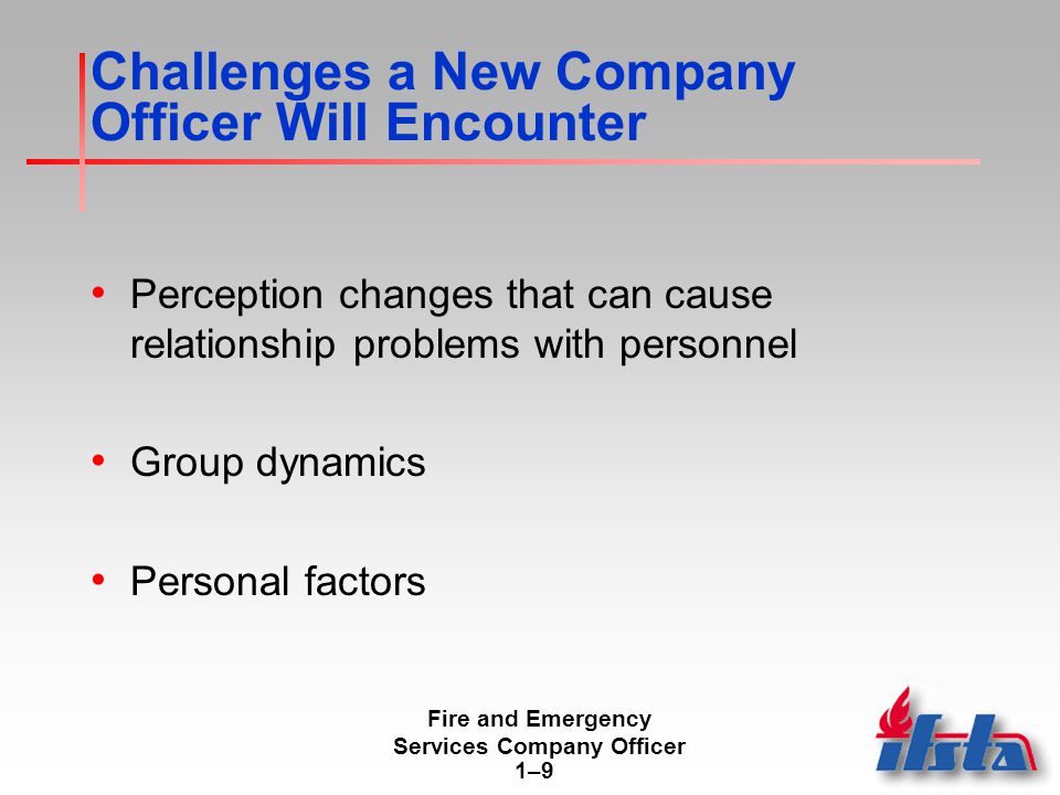 Fire and Emergency Services Company Officer 1–91–9 Challenges a New Company Officer Will Encounter Perception changes that can cause relationship problems with personnel Group dynamics Personal factors
