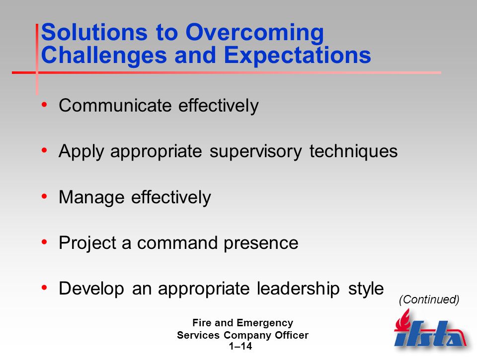 Fire and Emergency Services Company Officer 1–14 Solutions to Overcoming Challenges and Expectations Communicate effectively Apply appropriate supervisory techniques Manage effectively Project a command presence Develop an appropriate leadership style (Continued)