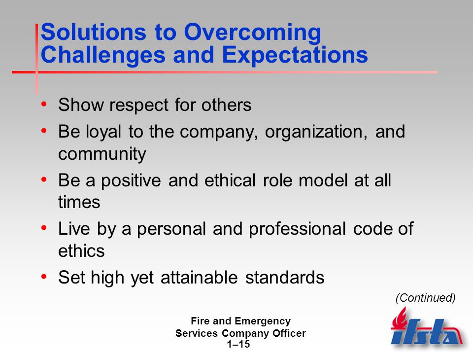 Fire and Emergency Services Company Officer 1–15 Solutions to Overcoming Challenges and Expectations Show respect for others Be loyal to the company, organization, and community Be a positive and ethical role model at all times Live by a personal and professional code of ethics Set high yet attainable standards (Continued)