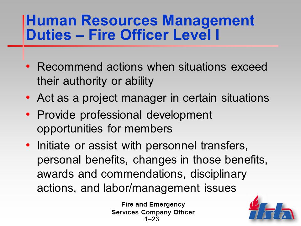 Fire and Emergency Services Company Officer 1–23 Human Resources Management Duties – Fire Officer Level I Recommend actions when situations exceed their authority or ability Act as a project manager in certain situations Provide professional development opportunities for members Initiate or assist with personnel transfers, personal benefits, changes in those benefits, awards and commendations, disciplinary actions, and labor/management issues