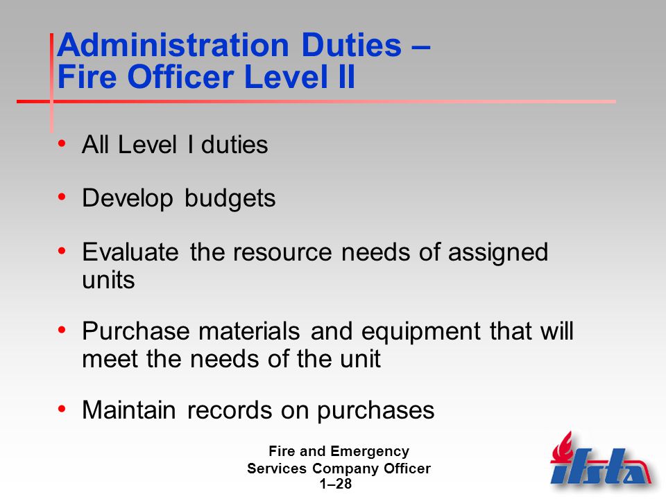 Fire and Emergency Services Company Officer 1–28 Administration Duties – Fire Officer Level II All Level I duties Develop budgets Evaluate the resource needs of assigned units Purchase materials and equipment that will meet the needs of the unit Maintain records on purchases