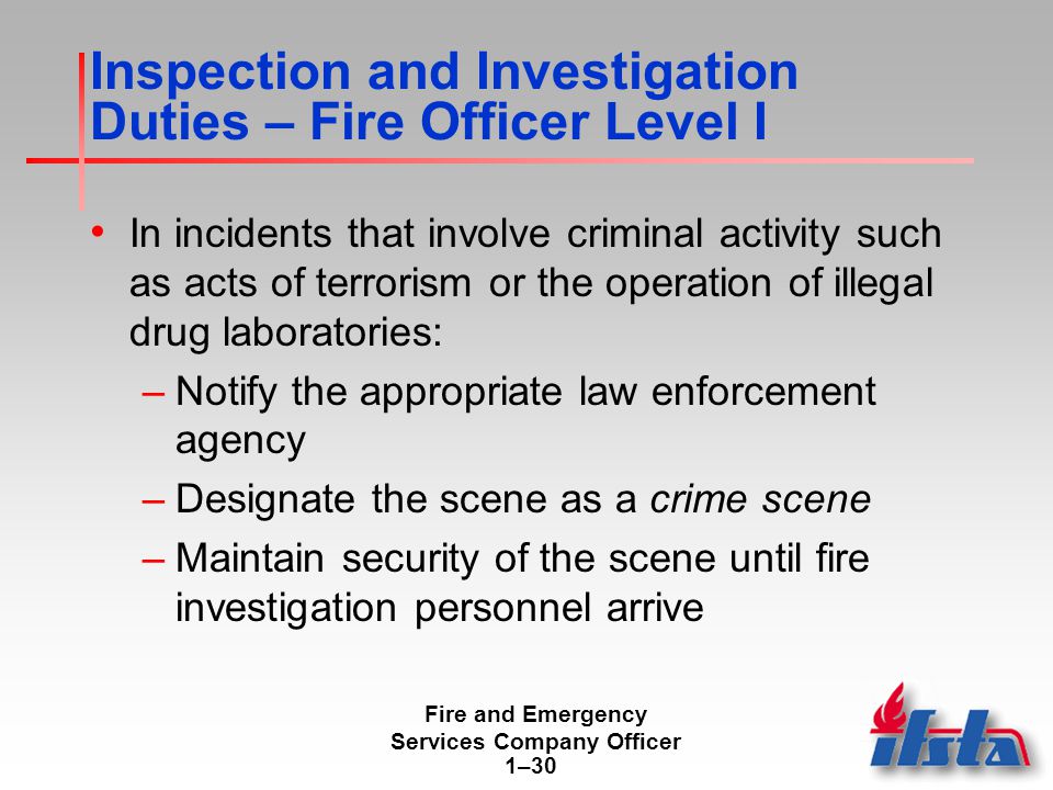 Fire and Emergency Services Company Officer 1–30 Inspection and Investigation Duties – Fire Officer Level I In incidents that involve criminal activity such as acts of terrorism or the operation of illegal drug laboratories: –Notify the appropriate law enforcement agency –Designate the scene as a crime scene –Maintain security of the scene until fire investigation personnel arrive