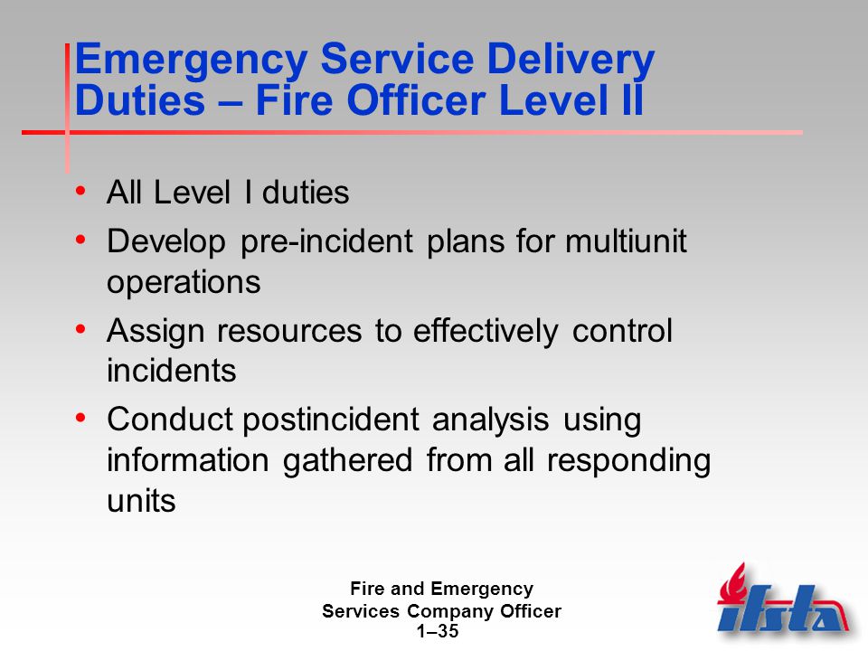 Fire and Emergency Services Company Officer 1–35 Emergency Service Delivery Duties – Fire Officer Level II All Level I duties Develop pre-incident plans for multiunit operations Assign resources to effectively control incidents Conduct postincident analysis using information gathered from all responding units