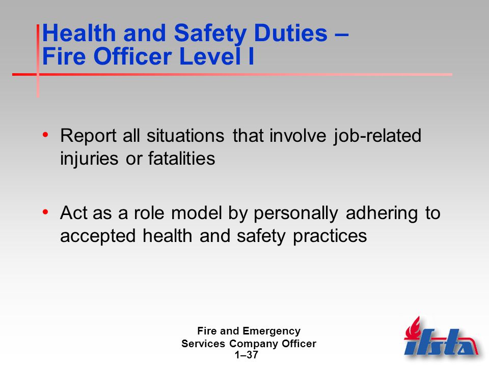 Fire and Emergency Services Company Officer 1–37 Health and Safety Duties – Fire Officer Level I Report all situations that involve job-related injuries or fatalities Act as a role model by personally adhering to accepted health and safety practices