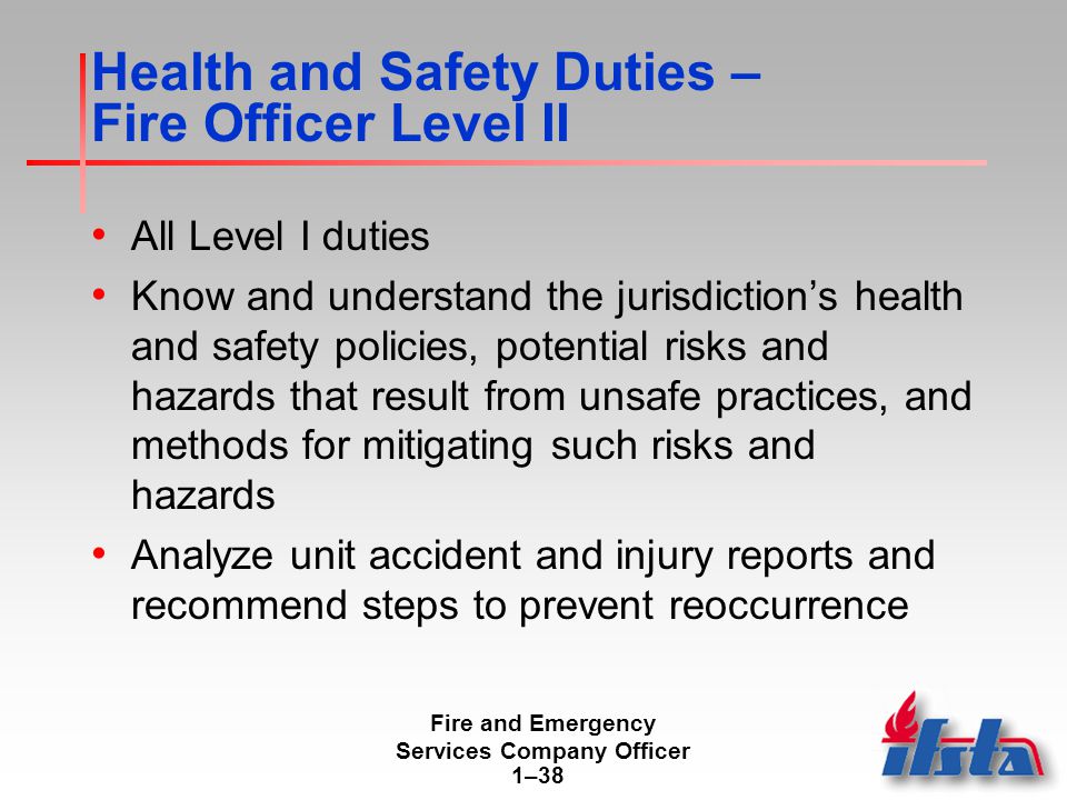 Fire and Emergency Services Company Officer 1–38 Health and Safety Duties – Fire Officer Level II All Level I duties Know and understand the jurisdiction’s health and safety policies, potential risks and hazards that result from unsafe practices, and methods for mitigating such risks and hazards Analyze unit accident and injury reports and recommend steps to prevent reoccurrence