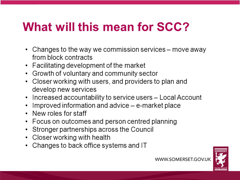 Changes to the way we commission services – move away from block contracts Facilitating development of the market Growth of voluntary and community sector Closer working with users, and providers to plan and develop new services Increased accountability to service users – Local Account Improved information and advice – e-market place New roles for staff Focus on outcomes and person centred planning Stronger partnerships across the Council Closer working with health Changes to back office systems and IT What will this mean for SCC
