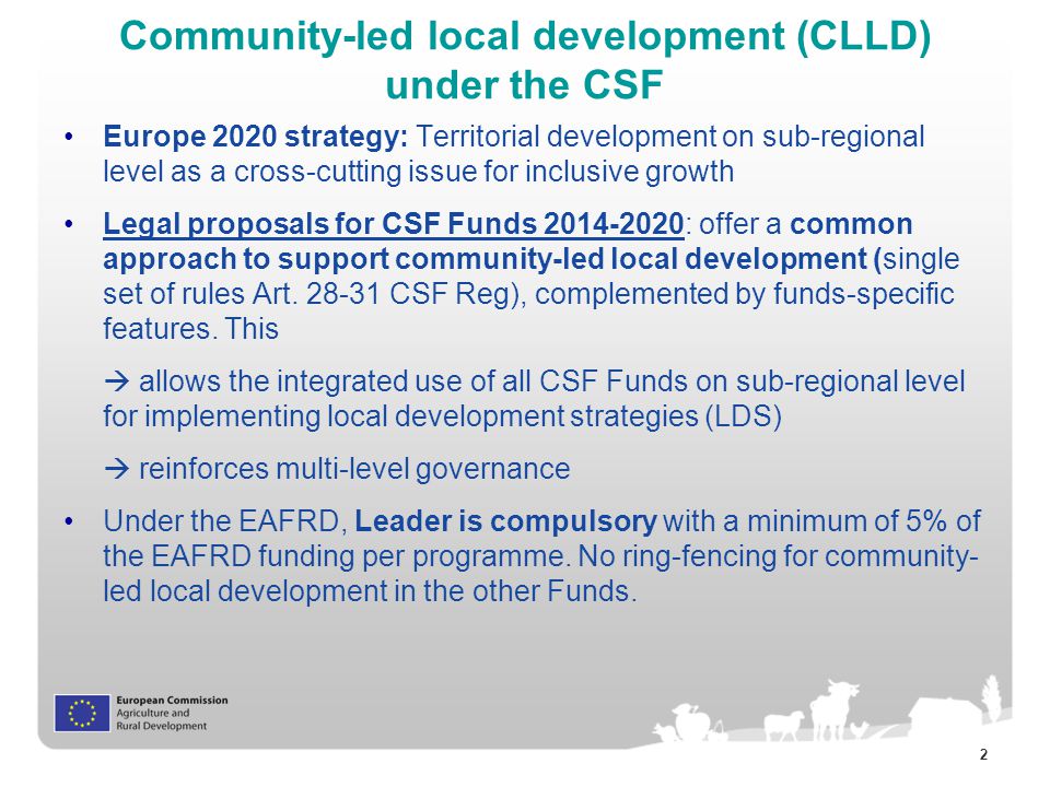 2 Community-led local development (CLLD) under the CSF Europe 2020 strategy: Territorial development on sub-regional level as a cross-cutting issue for inclusive growth Legal proposals for CSF Funds : offer a common approach to support community-led local development (single set of rules Art.
