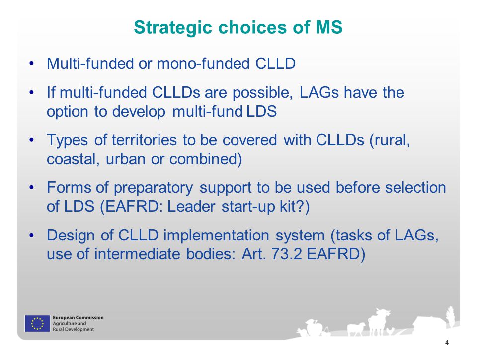 4 Strategic choices of MS Multi-funded or mono-funded CLLD If multi-funded CLLDs are possible, LAGs have the option to develop multi-fund LDS Types of territories to be covered with CLLDs (rural, coastal, urban or combined) Forms of preparatory support to be used before selection of LDS (EAFRD: Leader start-up kit ) Design of CLLD implementation system (tasks of LAGs, use of intermediate bodies: Art.