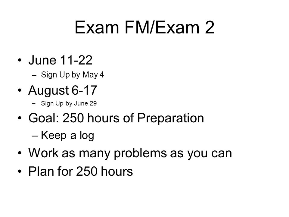 Exam FM/Exam 2 June –Sign Up by May 4 August 6-17 –Sign Up by June 29 Goal: 250 hours of Preparation –Keep a log Work as many problems as you can Plan for 250 hours