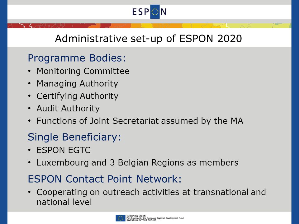 Administrative set-up of ESPON 2020 Programme Bodies: Monitoring Committee Managing Authority Certifying Authority Audit Authority Functions of Joint Secretariat assumed by the MA Single Beneficiary: ESPON EGTC Luxembourg and 3 Belgian Regions as members ESPON Contact Point Network: Cooperating on outreach activities at transnational and national level