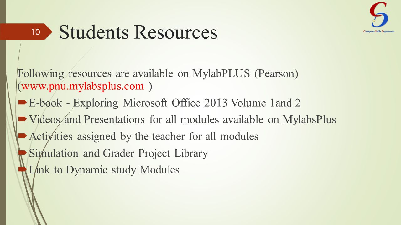Students Resources Following resources are available on MylabPLUS (Pearson) (  )  E-book - Exploring Microsoft Office 2013 Volume 1and 2  Videos and Presentations for all modules available on MylabsPlus  Activities assigned by the teacher for all modules  Simulation and Grader Project Library  Link to Dynamic study Modules 10