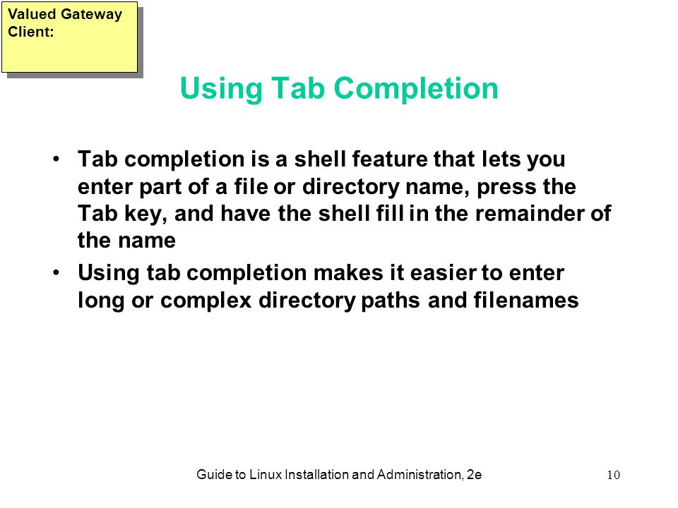 Guide to Linux Installation and Administration, 2e10 Using Tab Completion Tab completion is a shell feature that lets you enter part of a file or directory name, press the Tab key, and have the shell fill in the remainder of the name Using tab completion makes it easier to enter long or complex directory paths and filenames Valued Gateway Client: