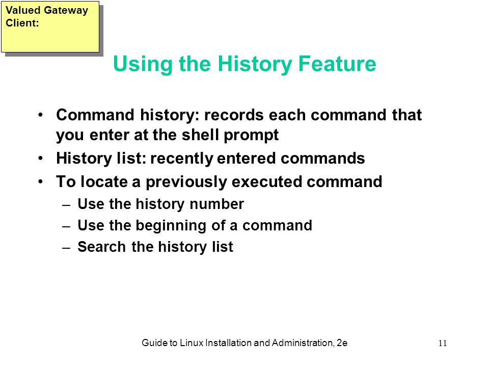 Guide to Linux Installation and Administration, 2e11 Using the History Feature Command history: records each command that you enter at the shell prompt History list: recently entered commands To locate a previously executed command –Use the history number –Use the beginning of a command –Search the history list Valued Gateway Client: