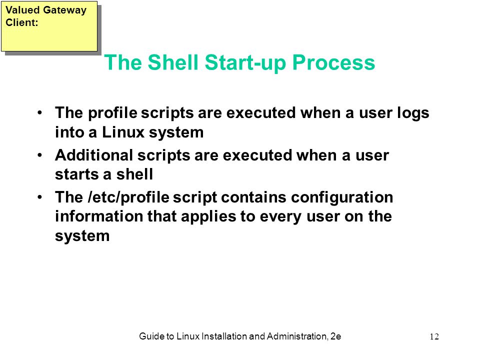 Guide to Linux Installation and Administration, 2e12 The Shell Start-up Process The profile scripts are executed when a user logs into a Linux system Additional scripts are executed when a user starts a shell The /etc/profile script contains configuration information that applies to every user on the system Valued Gateway Client: